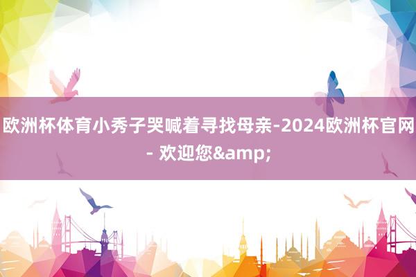 欧洲杯体育小秀子哭喊着寻找母亲-2024欧洲杯官网- 欢迎您&