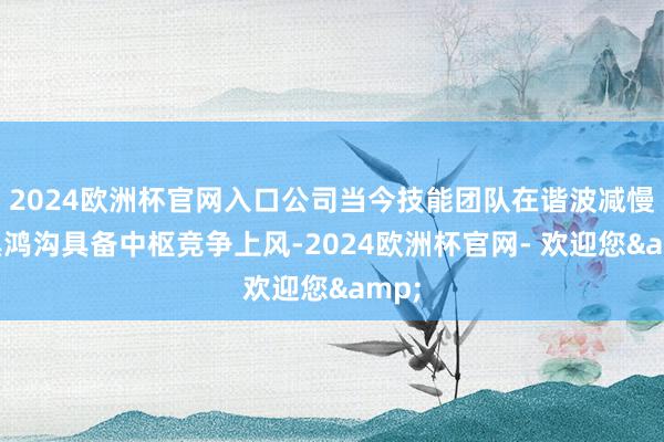 2024欧洲杯官网入口公司当今技能团队在谐波减慢家具鸿沟具备中枢竞争上风-2024欧洲杯官网- 欢迎您&