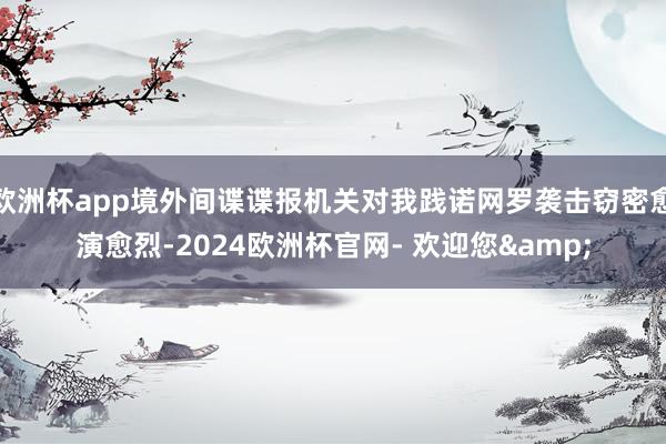 欧洲杯app境外间谍谍报机关对我践诺网罗袭击窃密愈演愈烈-2024欧洲杯官网- 欢迎您&