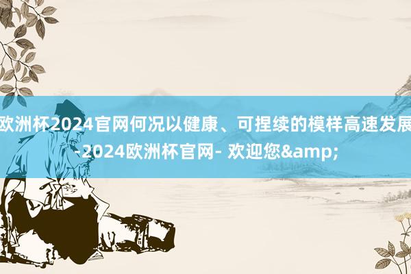 欧洲杯2024官网何况以健康、可捏续的模样高速发展-2024欧洲杯官网- 欢迎您&