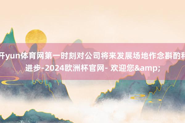 开yun体育网第一时刻对公司将来发展场地作念斟酌和进步-2024欧洲杯官网- 欢迎您&