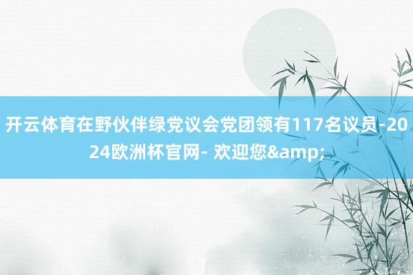 开云体育在野伙伴绿党议会党团领有117名议员-2024欧洲杯官网- 欢迎您&