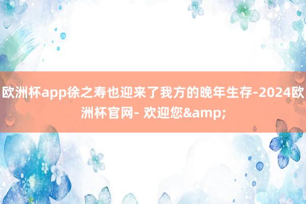 欧洲杯app徐之寿也迎来了我方的晚年生存-2024欧洲杯官网- 欢迎您&