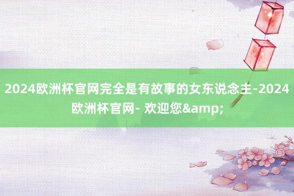 2024欧洲杯官网完全是有故事的女东说念主-2024欧洲杯官网- 欢迎您&