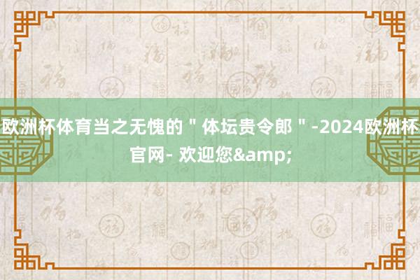 欧洲杯体育当之无愧的＂体坛贵令郎＂-2024欧洲杯官网- 欢迎您&