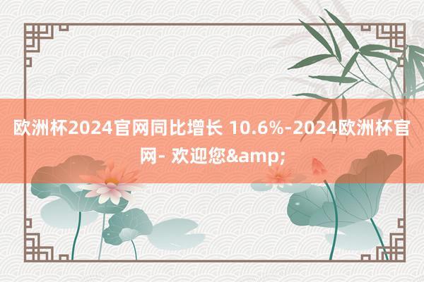 欧洲杯2024官网同比增长 10.6%-2024欧洲杯官网- 欢迎您&