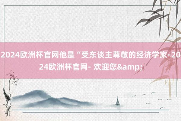 2024欧洲杯官网他是“受东谈主尊敬的经济学家-2024欧洲杯官网- 欢迎您&