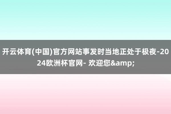 开云体育(中国)官方网站事发时当地正处于极夜-2024欧洲杯官网- 欢迎您&