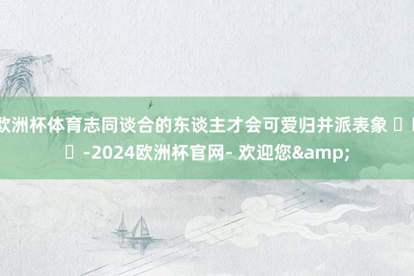 欧洲杯体育志同谈合的东谈主才会可爱归并派表象 ​​​-2024欧洲杯官网- 欢迎您&