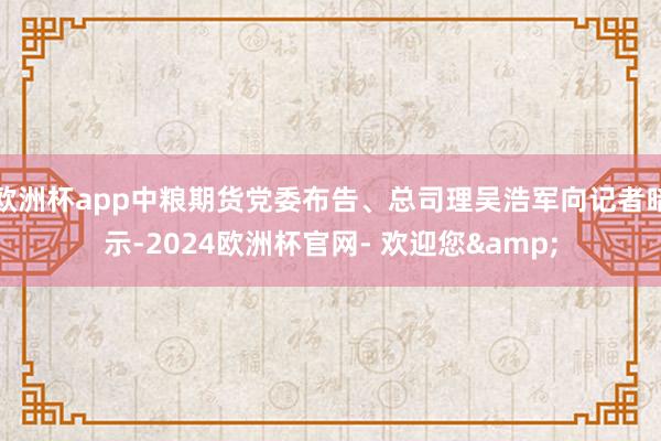 欧洲杯app中粮期货党委布告、总司理吴浩军向记者暗示-2024欧洲杯官网- 欢迎您&