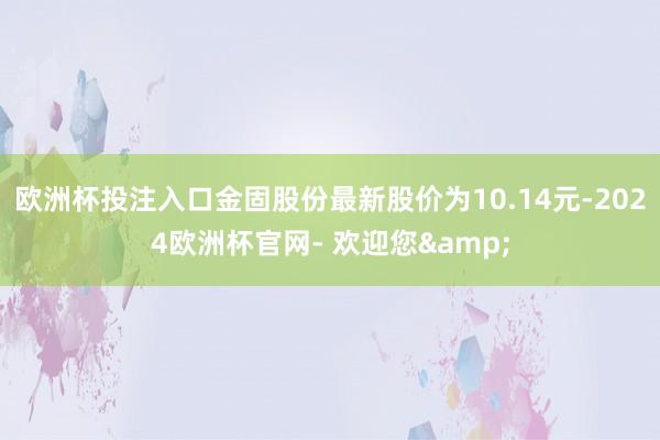 欧洲杯投注入口金固股份最新股价为10.14元-2024欧洲杯官网- 欢迎您&