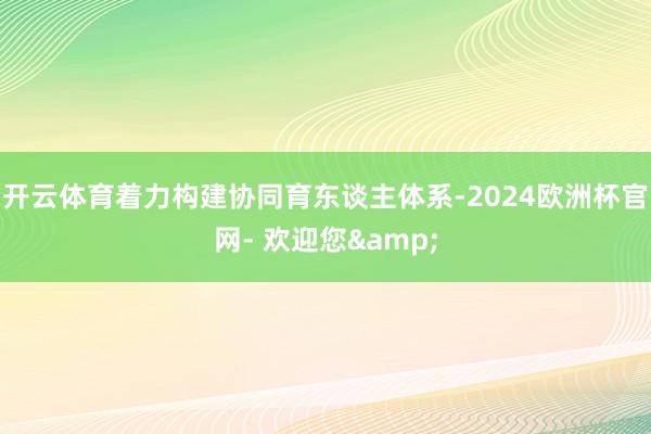 开云体育着力构建协同育东谈主体系-2024欧洲杯官网- 欢迎您&