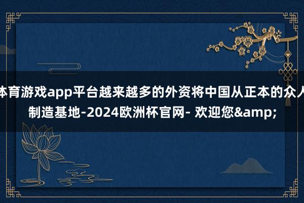 体育游戏app平台越来越多的外资将中国从正本的众人制造基地-2024欧洲杯官网- 欢迎您&