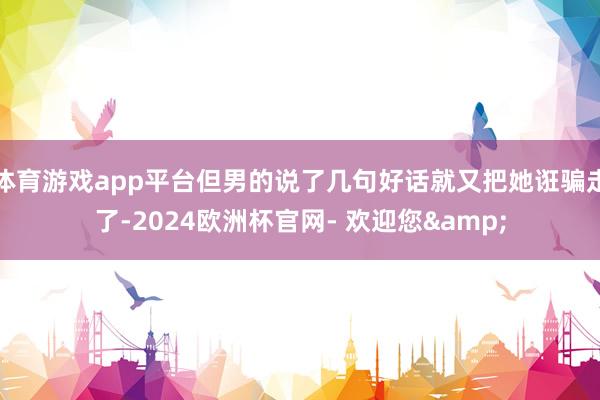 体育游戏app平台但男的说了几句好话就又把她诳骗走了-2024欧洲杯官网- 欢迎您&