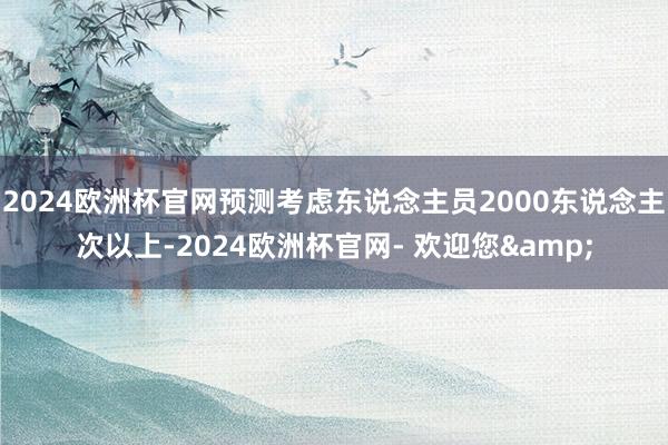 2024欧洲杯官网预测考虑东说念主员2000东说念主次以上-2024欧洲杯官网- 欢迎您&