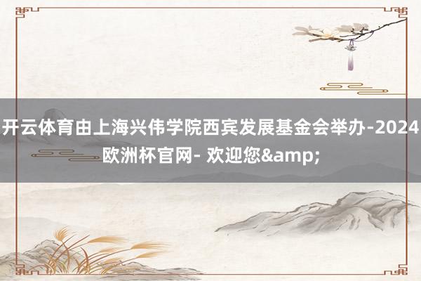 开云体育由上海兴伟学院西宾发展基金会举办-2024欧洲杯官网- 欢迎您&