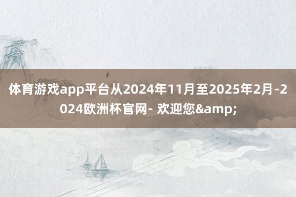 体育游戏app平台从2024年11月至2025年2月-2024欧洲杯官网- 欢迎您&
