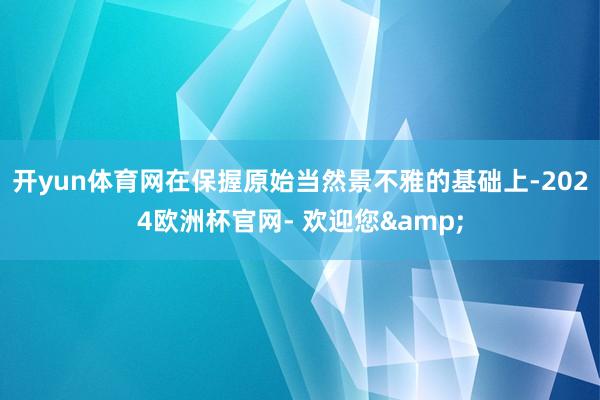 开yun体育网在保握原始当然景不雅的基础上-2024欧洲杯官网- 欢迎您&