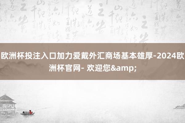 欧洲杯投注入口加力爱戴外汇商场基本雄厚-2024欧洲杯官网- 欢迎您&