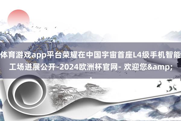 体育游戏app平台荣耀在中国宇宙首座L4级手机智能工场进展公开-2024欧洲杯官网- 欢迎您&