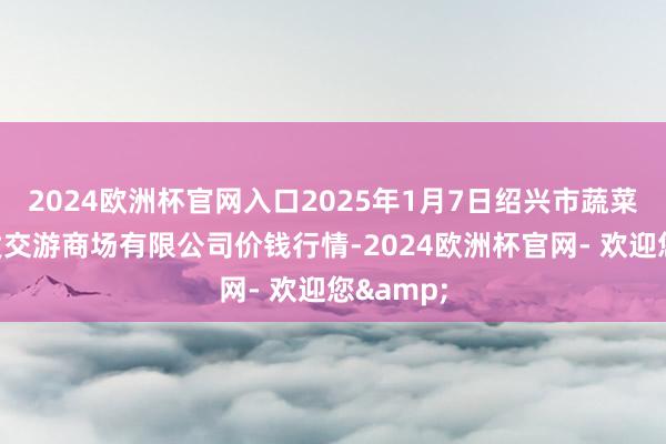 2024欧洲杯官网入口2025年1月7日绍兴市蔬菜果品批发交游商场有限公司价钱行情-2024欧洲杯官网- 欢迎您&