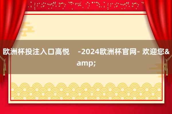 欧洲杯投注入口高悦    -2024欧洲杯官网- 欢迎您&