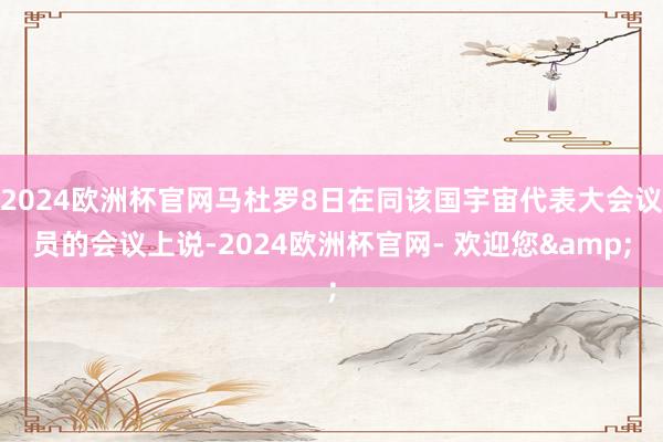 2024欧洲杯官网马杜罗8日在同该国宇宙代表大会议员的会议上说-2024欧洲杯官网- 欢迎您&
