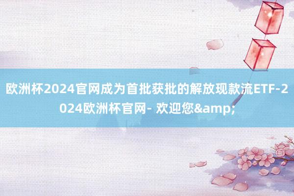 欧洲杯2024官网成为首批获批的解放现款流ETF-2024欧洲杯官网- 欢迎您&