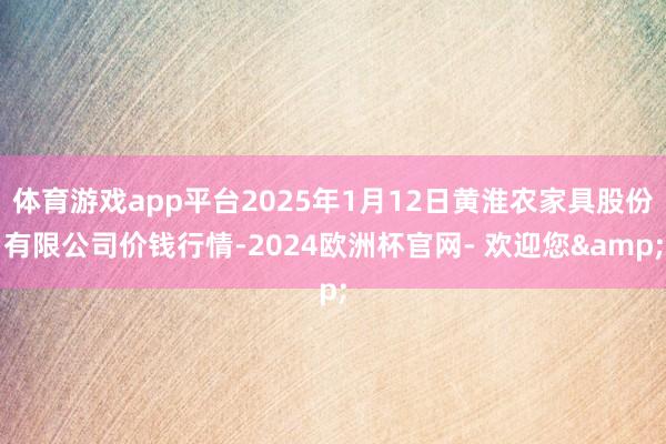 体育游戏app平台2025年1月12日黄淮农家具股份有限公司价钱行情-2024欧洲杯官网- 欢迎您&