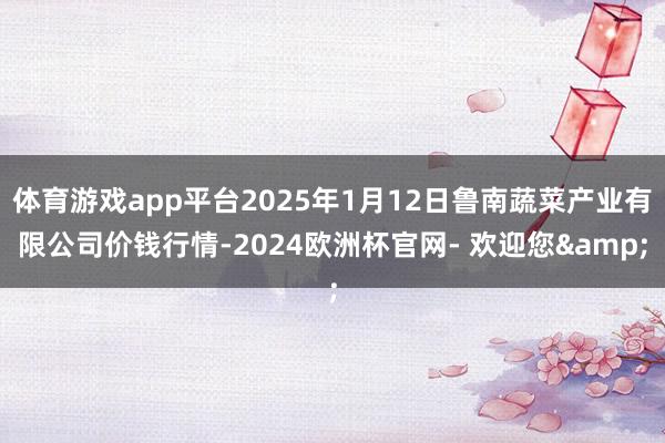 体育游戏app平台2025年1月12日鲁南蔬菜产业有限公司价钱行情-2024欧洲杯官网- 欢迎您&
