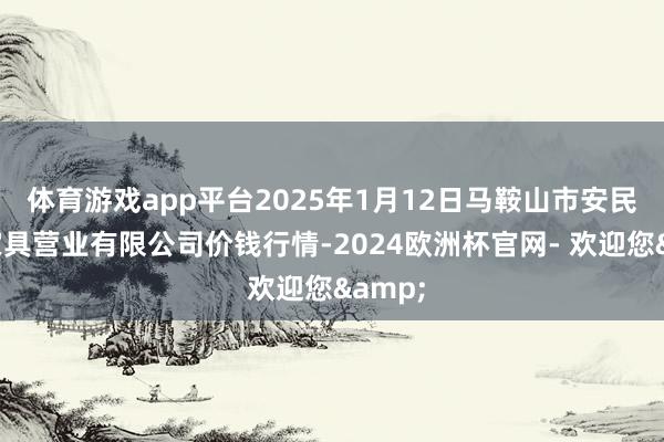 体育游戏app平台2025年1月12日马鞍山市安民农副家具营业有限公司价钱行情-2024欧洲杯官网- 欢迎您&