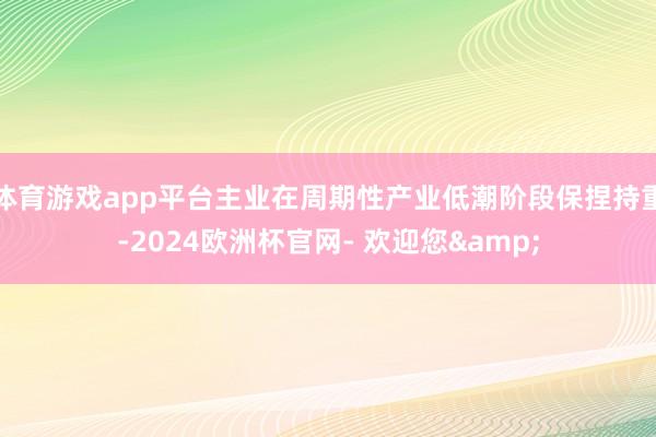体育游戏app平台主业在周期性产业低潮阶段保捏持重-2024欧洲杯官网- 欢迎您&