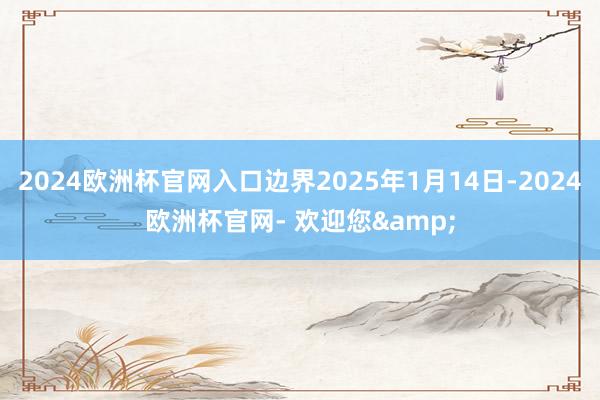 2024欧洲杯官网入口边界2025年1月14日-2024欧洲杯官网- 欢迎您&