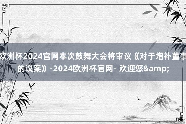 欧洲杯2024官网本次鼓舞大会将审议《对于增补董事的议案》-2024欧洲杯官网- 欢迎您&