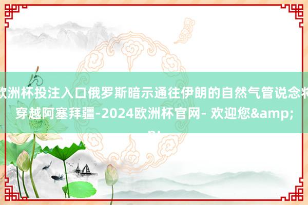 欧洲杯投注入口俄罗斯暗示通往伊朗的自然气管说念将穿越阿塞拜疆-2024欧洲杯官网- 欢迎您&
