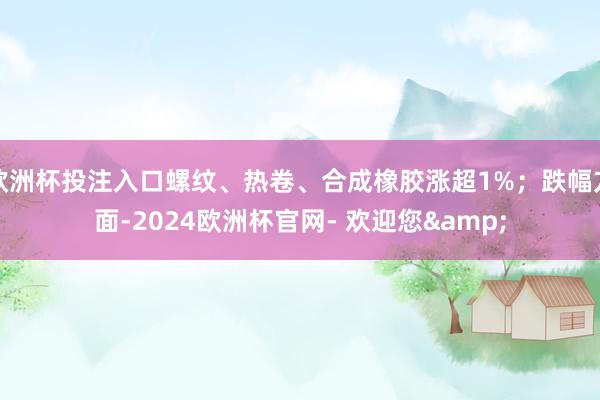 欧洲杯投注入口螺纹、热卷、合成橡胶涨超1%；跌幅方面-2024欧洲杯官网- 欢迎您&