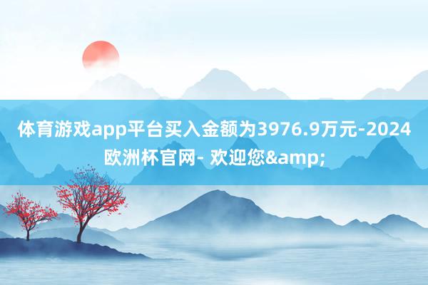 体育游戏app平台买入金额为3976.9万元-2024欧洲杯官网- 欢迎您&