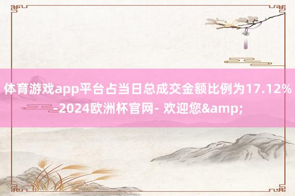 体育游戏app平台占当日总成交金额比例为17.12%-2024欧洲杯官网- 欢迎您&