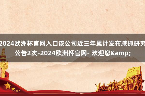 2024欧洲杯官网入口该公司近三年累计发布减抓研究公告2次-2024欧洲杯官网- 欢迎您&