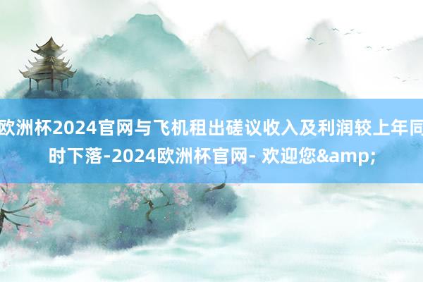 欧洲杯2024官网与飞机租出磋议收入及利润较上年同时下落-2024欧洲杯官网- 欢迎您&
