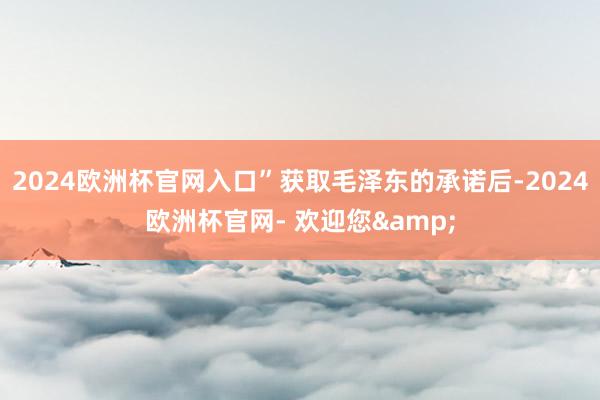 2024欧洲杯官网入口”获取毛泽东的承诺后-2024欧洲杯官网- 欢迎您&