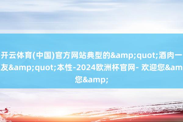 开云体育(中国)官方网站典型的&quot;酒肉一又友&quot;本性-2024欧洲杯官网- 欢迎您&