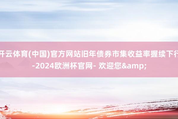 开云体育(中国)官方网站旧年债券市集收益率握续下行-2024欧洲杯官网- 欢迎您&