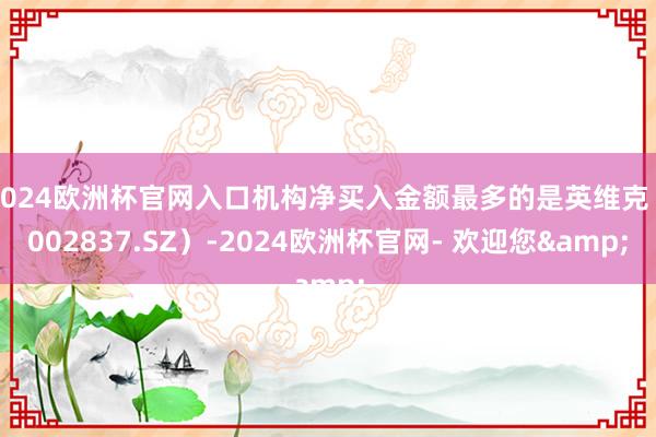 2024欧洲杯官网入口机构净买入金额最多的是英维克（002837.SZ）-2024欧洲杯官网- 欢迎您&