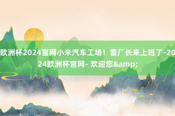 欧洲杯2024官网小米汽车工场！雷厂长来上班了-2024欧洲杯官网- 欢迎您&