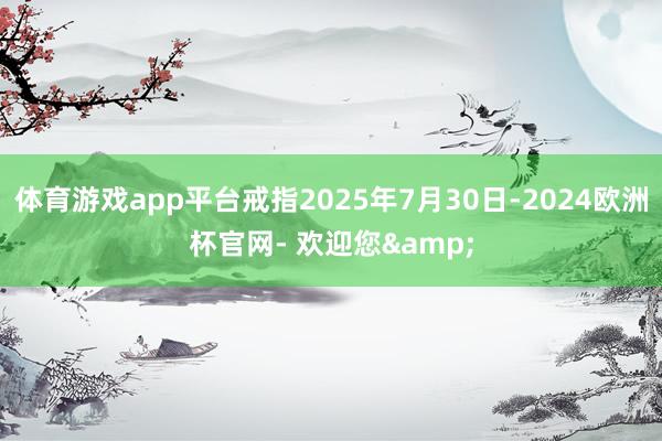 体育游戏app平台戒指2025年7月30日-2024欧洲杯官网- 欢迎您&