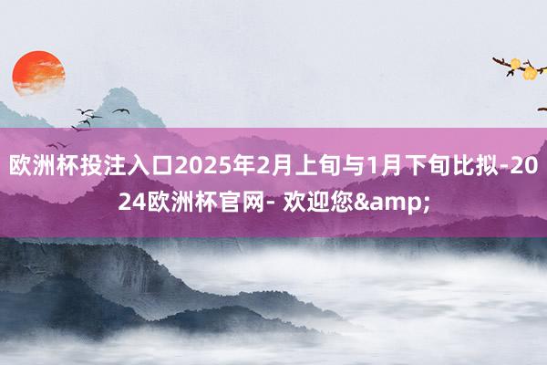欧洲杯投注入口2025年2月上旬与1月下旬比拟-2024欧洲杯官网- 欢迎您&