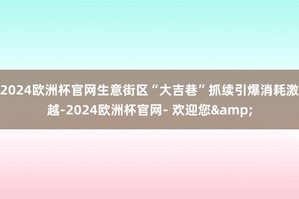 2024欧洲杯官网生意街区“大吉巷”抓续引爆消耗激越-2024欧洲杯官网- 欢迎您&