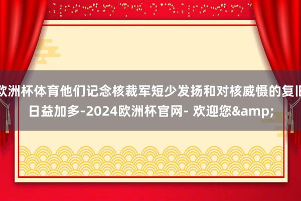 欧洲杯体育他们记念核裁军短少发扬和对核威慑的复旧日益加多-2024欧洲杯官网- 欢迎您&