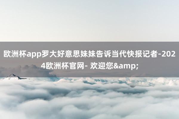 欧洲杯app罗大好意思妹妹告诉当代快报记者-2024欧洲杯官网- 欢迎您&